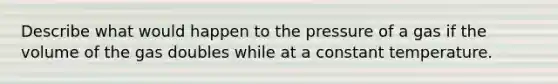 Describe what would happen to the pressure of a gas if the volume of the gas doubles while at a constant temperature.