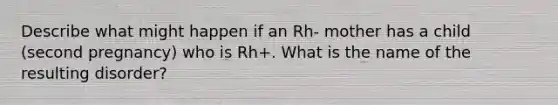 Describe what might happen if an Rh- mother has a child (second pregnancy) who is Rh+. What is the name of the resulting disorder?