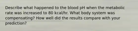 Describe what happened to <a href='https://www.questionai.com/knowledge/k7oXMfj7lk-the-blood' class='anchor-knowledge'>the blood</a> pH when the metabolic rate was increased to 80 kcal/hr. What body system was compensating? How well did the results compare with your prediction?