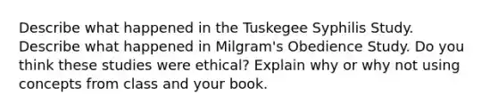 Describe what happened in the Tuskegee Syphilis Study. Describe what happened in Milgram's Obedience Study. Do you think these studies were ethical? Explain why or why not using concepts from class and your book.