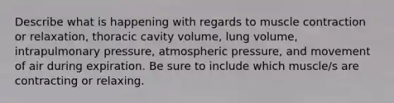 Describe what is happening with regards to muscle contraction or relaxation, thoracic cavity volume, lung volume, intrapulmonary pressure, atmospheric pressure, and movement of air during expiration. Be sure to include which muscle/s are contracting or relaxing.