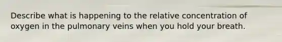 Describe what is happening to the relative concentration of oxygen in the pulmonary veins when you hold your breath.