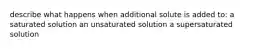 describe what happens when additional solute is added to: a saturated solution an unsaturated solution a supersaturated solution