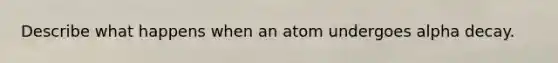 Describe what happens when an atom undergoes alpha decay.