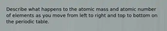 Describe what happens to the atomic mass and atomic number of elements as you move from left to right and top to bottom on the periodic table.