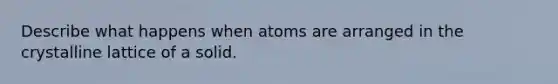 Describe what happens when atoms are arranged in the crystalline lattice of a solid.