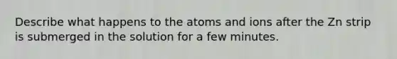 Describe what happens to the atoms and ions after the Zn strip is submerged in the solution for a few minutes.