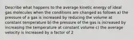 Describe what happens to the average kinetic energy of ideal gas molecules when the conditions are changed as follows a) the pressure of a gas is increased by reducing the volume at constant temperature b) the pressure of the gas is increased by increasing the temperature at constant volume c) the average velocity is increased by a factor of 2