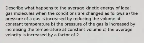 Describe what happens to the average kinetic energy of ideal gas molecules when the conditions are changed as follows a) the pressure of a gas is increased by reducing the volume at constant temperature b) the pressure of the gas is increased by increasing the temperature at constant volume c) the average velocity is increased by a factor of 2