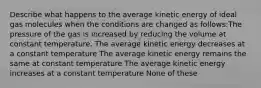 Describe what happens to the average kinetic energy of ideal gas molecules when the conditions are changed as follows:The pressure of the gas is increased by reducing the volume at constant temperature. The average kinetic energy decreases at a constant temperature The average kinetic energy remains the same at constant temperature The average kinetic energy increases at a constant temperature None of these