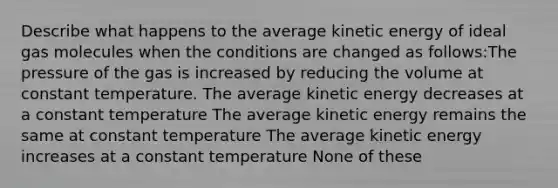 Describe what happens to the average kinetic energy of ideal gas molecules when the conditions are changed as follows:The pressure of the gas is increased by reducing the volume at constant temperature. The average kinetic energy decreases at a constant temperature The average kinetic energy remains the same at constant temperature The average kinetic energy increases at a constant temperature None of these