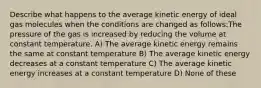 Describe what happens to the average kinetic energy of ideal gas molecules when the conditions are changed as follows:The pressure of the gas is increased by reducing the volume at constant temperature. A) The average kinetic energy remains the same at constant temperature B) The average kinetic energy decreases at a constant temperature C) The average kinetic energy increases at a constant temperature D) None of these