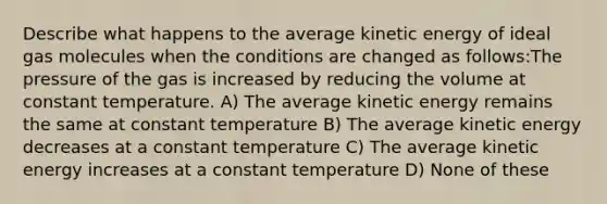 Describe what happens to the average kinetic energy of ideal gas molecules when the conditions are changed as follows:The pressure of the gas is increased by reducing the volume at constant temperature. A) The average kinetic energy remains the same at constant temperature B) The average kinetic energy decreases at a constant temperature C) The average kinetic energy increases at a constant temperature D) None of these