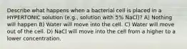 Describe what happens when a bacterial cell is placed in a HYPERTONIC solution (e.g., solution with 5% NaCl)? A) Nothing will happen B) Water will move into the cell. C) Water will move out of the cell. D) NaCl will move into the cell from a higher to a lower concentration.