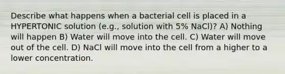 Describe what happens when a bacterial cell is placed in a HYPERTONIC solution (e.g., solution with 5% NaCl)? A) Nothing will happen B) Water will move into the cell. C) Water will move out of the cell. D) NaCl will move into the cell from a higher to a lower concentration.