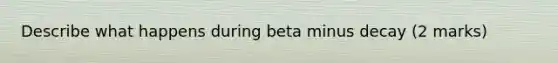 Describe what happens during beta minus decay (2 marks)