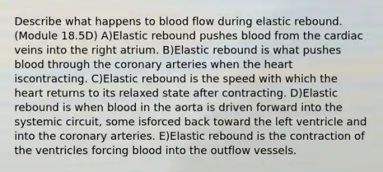 Describe what happens to blood flow during elastic rebound. (Module 18.5D) A)Elastic rebound pushes blood from the cardiac veins into the right atrium. B)Elastic rebound is what pushes blood through the coronary arteries when the heart iscontracting. C)Elastic rebound is the speed with which the heart returns to its relaxed state after contracting. D)Elastic rebound is when blood in the aorta is driven forward into the systemic circuit, some isforced back toward the left ventricle and into the coronary arteries. E)Elastic rebound is the contraction of the ventricles forcing blood into the outflow vessels.