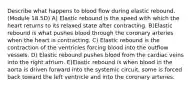 Describe what happens to blood flow during elastic rebound. (Module 18.5D) A) Elastic rebound is the speed with which the heart returns to its relaxed state after contracting. B)Elastic rebound is what pushes blood through the coronary arteries when the heart is contracting. C) Elastic rebound is the contraction of the ventricles forcing blood into the outflow vessels. D) Elastic rebound pushes blood from the cardiac veins into the right atrium. E)Elastic rebound is when blood in the aorta is driven forward into the systemic circuit, some is forced back toward the left ventricle and into the coronary arteries.