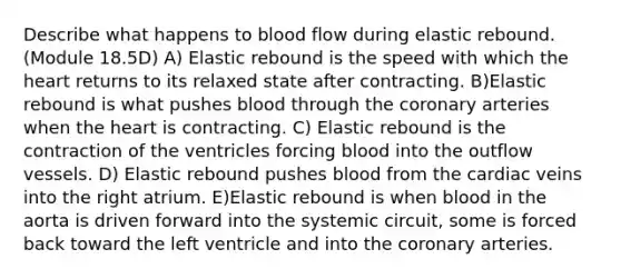 Describe what happens to blood flow during elastic rebound. (Module 18.5D) A) Elastic rebound is the speed with which the heart returns to its relaxed state after contracting. B)Elastic rebound is what pushes blood through the coronary arteries when the heart is contracting. C) Elastic rebound is the contraction of the ventricles forcing blood into the outflow vessels. D) Elastic rebound pushes blood from the cardiac veins into the right atrium. E)Elastic rebound is when blood in the aorta is driven forward into the systemic circuit, some is forced back toward the left ventricle and into the coronary arteries.