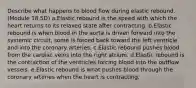 Describe what happens to blood flow during elastic rebound. (Module 18.5D) a.Elastic rebound is the speed with which the heart returns to its relaxed state after contracting. b.Elastic rebound is when blood in the aorta is driven forward into the systemic circuit, some is forced back toward the left ventricle and into the coronary arteries. c.Elastic rebound pushes blood from the cardiac veins into the right atrium. d.Elastic rebound is the contraction of the ventricles forcing blood into the outflow vessels. e.Elastic rebound is what pushes blood through the coronary arteries when the heart is contracting.