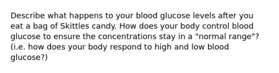 Describe what happens to your blood glucose levels after you eat a bag of Skittles candy. How does your body control blood glucose to ensure the concentrations stay in a "normal range"? (i.e. how does your body respond to high and low blood glucose?)