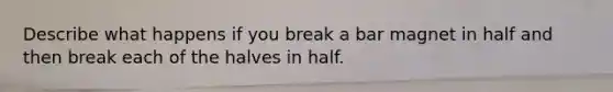 Describe what happens if you break a bar magnet in half and then break each of the halves in half.