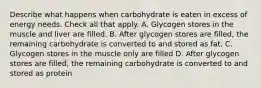 Describe what happens when carbohydrate is eaten in excess of energy needs. Check all that apply. A. Glycogen stores in the muscle and liver are filled. B. After glycogen stores are filled, the remaining carbohydrate is converted to and stored as fat. C. Glycogen stores in the muscle only are filled D. After glycogen stores are filled, the remaining carbohydrate is converted to and stored as protein