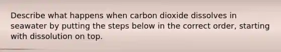 Describe what happens when carbon dioxide dissolves in seawater by putting the steps below in the correct order, starting with dissolution on top.