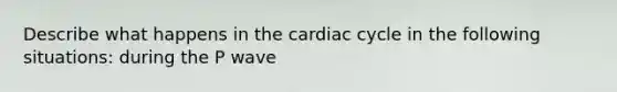 Describe what happens in the cardiac cycle in the following situations: during the P wave