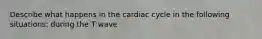 Describe what happens in the cardiac cycle in the following situations: during the T wave