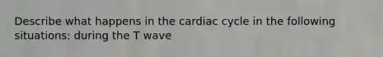 Describe what happens in the cardiac cycle in the following situations: during the T wave