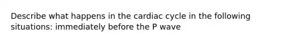 Describe what happens in the cardiac cycle in the following situations: immediately before the P wave