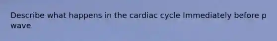 Describe what happens in the cardiac cycle Immediately before p wave