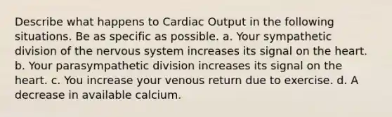 Describe what happens to <a href='https://www.questionai.com/knowledge/kyxUJGvw35-cardiac-output' class='anchor-knowledge'>cardiac output</a> in the following situations. Be as specific as possible. a. Your sympathetic division of the <a href='https://www.questionai.com/knowledge/kThdVqrsqy-nervous-system' class='anchor-knowledge'>nervous system</a> increases its signal on <a href='https://www.questionai.com/knowledge/kya8ocqc6o-the-heart' class='anchor-knowledge'>the heart</a>. b. Your parasympathetic division increases its signal on the heart. c. You increase your venous return due to exercise. d. A decrease in available calcium.