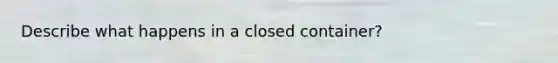 Describe what happens in a closed container?