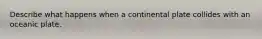 Describe what happens when a continental plate collides with an oceanic plate.