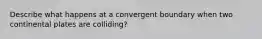 Describe what happens at a convergent boundary when two continental plates are colliding?