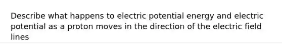 Describe what happens to electric potential energy and electric potential as a proton moves in the direction of the electric field lines