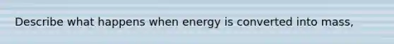 Describe what happens when energy is converted into mass,