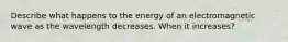 Describe what happens to the energy of an electromagnetic wave as the wavelength decreases. When it increases?