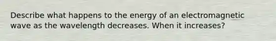 Describe what happens to the energy of an electromagnetic wave as the wavelength decreases. When it increases?