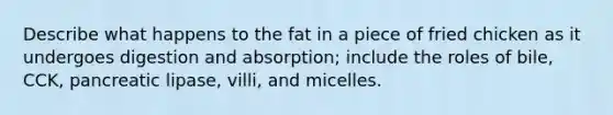 Describe what happens to the fat in a piece of fried chicken as it undergoes digestion and absorption; include the roles of bile, CCK, pancreatic lipase, villi, and micelles.