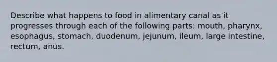 Describe what happens to food in alimentary canal as it progresses through each of the following parts: mouth, pharynx, esophagus, stomach, duodenum, jejunum, ileum, large intestine, rectum, anus.