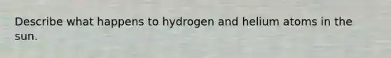 Describe what happens to hydrogen and helium atoms in the sun.