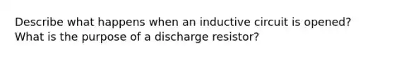 Describe what happens when an inductive circuit is opened?What is the purpose of a discharge resistor?