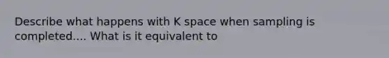 Describe what happens with K space when sampling is completed.... What is it equivalent to