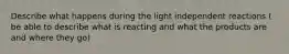 Describe what happens during the light independent reactions ( be able to describe what is reacting and what the products are and where they go)