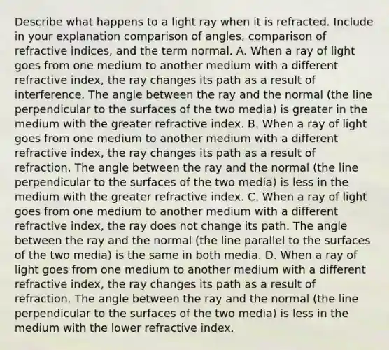 Describe what happens to a light ray when it is refracted. Include in your explanation comparison of angles, comparison of refractive indices, and the term normal. A. When a ray of light goes from one medium to another medium with a different refractive index, the ray changes its path as a result of interference. The angle between the ray and the normal (the line perpendicular to the surfaces of the two media) is greater in the medium with the greater refractive index. B. When a ray of light goes from one medium to another medium with a different refractive index, the ray changes its path as a result of refraction. The angle between the ray and the normal (the line perpendicular to the surfaces of the two media) is less in the medium with the greater refractive index. C. When a ray of light goes from one medium to another medium with a different refractive index, the ray does not change its path. The angle between the ray and the normal (the line parallel to the surfaces of the two media) is the same in both media. D. When a ray of light goes from one medium to another medium with a different refractive index, the ray changes its path as a result of refraction. The angle between the ray and the normal (the line perpendicular to the surfaces of the two media) is less in the medium with the lower refractive index.