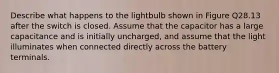 Describe what happens to the lightbulb shown in Figure Q28.13 after the switch is closed. Assume that the capacitor has a large capacitance and is initially uncharged, and assume that the light illuminates when connected directly across the battery terminals.