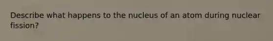 Describe what happens to the nucleus of an atom during nuclear fission?